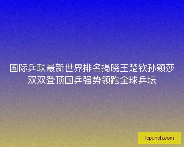 国际乒联最新世界排名揭晓王楚钦孙颖莎双双登顶国乒强势领跑全球乒坛
