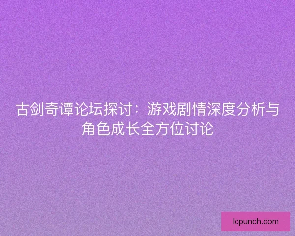 古剑奇谭论坛探讨：游戏剧情深度分析与角色成长全方位讨论
