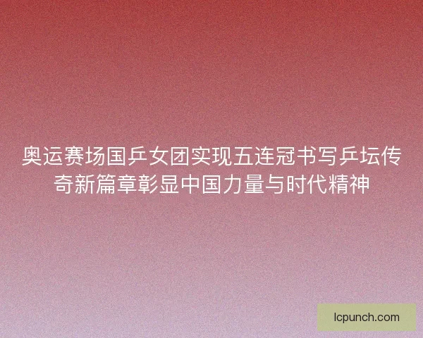奥运赛场国乒女团实现五连冠书写乒坛传奇新篇章彰显中国力量与时代精神