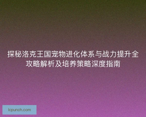 探秘洛克王国宠物进化体系与战力提升全攻略解析及培养策略深度指南