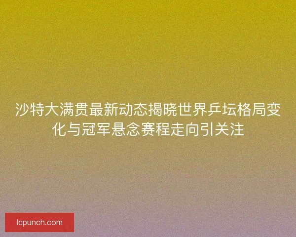 沙特大满贯最新动态揭晓世界乒坛格局变化与冠军悬念赛程走向引关注