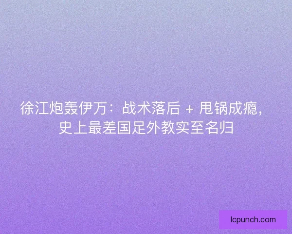 徐江炮轰伊万：战术落后 + 甩锅成瘾，史上最差国足外教实至名归